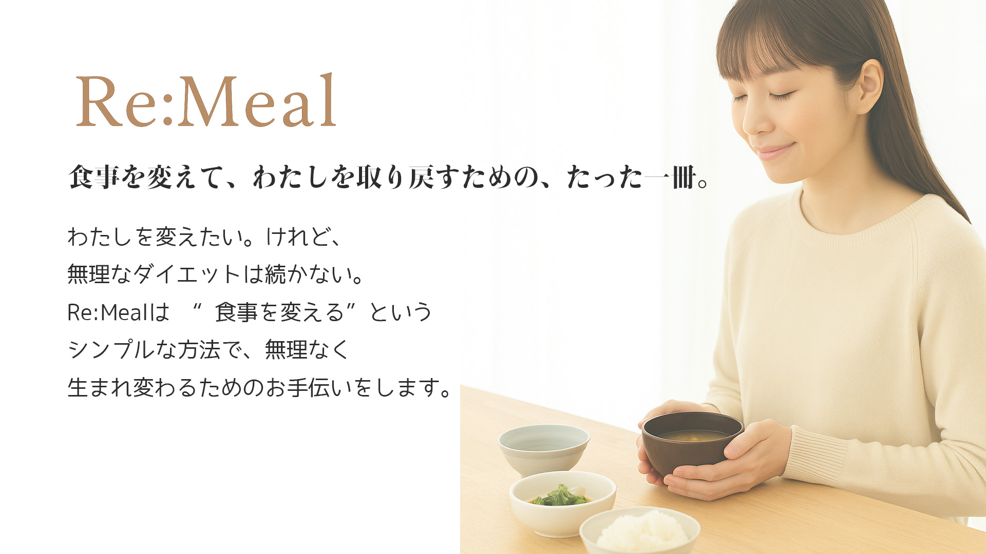 わたしを変えたい。けれど、無理なダイエットは続かない。Re:Mealは　“食事を変える”というシンプルな方法で、無理なく生まれ変わるためのお手伝いをします。